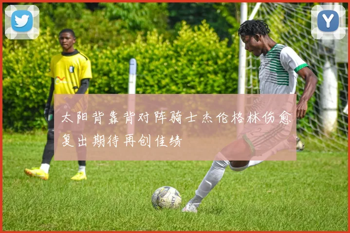 太阳背靠背对阵骑士杰伦格林伤愈复出期待再创佳绩