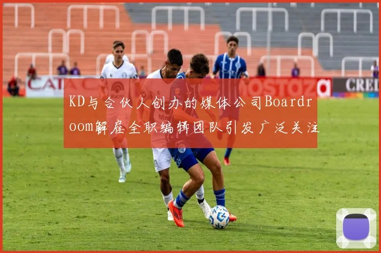 KD与合伙人创办的媒体公司Boardroom解雇全职编辑团队引发广泛关注