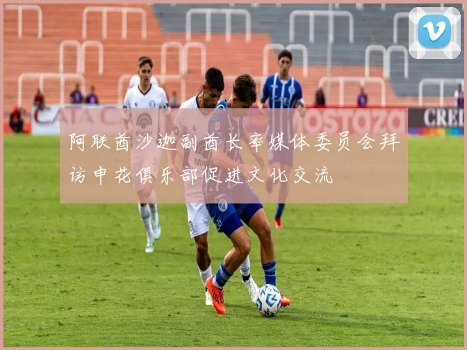 阿联酋沙迦副酋长率媒体委员会拜访申花俱乐部促进文化交流