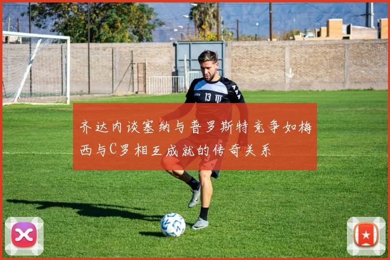 齐达内谈塞纳与普罗斯特竞争如梅西与C罗相互成就的传奇关系