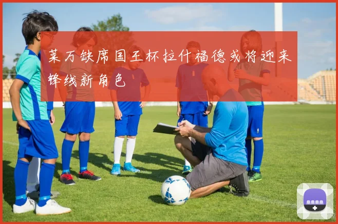 莱万缺席国王杯拉什福德或将迎来锋线新角色