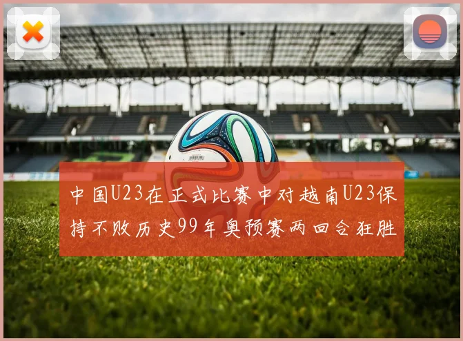 中国U23在正式比赛中对越南U23保持不败历史99年奥预赛两回合狂胜7-0