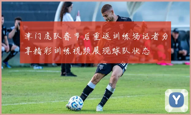 津门虎队春节后重返训练场记者分享精彩训练视频展现球队状态