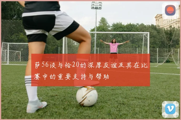 萨56谈与恰20的深厚友谊及其在比赛中的重要支持与帮助