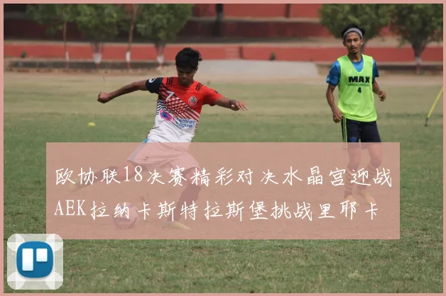 欧协联18决赛精彩对决水晶宫迎战AEK拉纳卡斯特拉斯堡挑战里耶卡