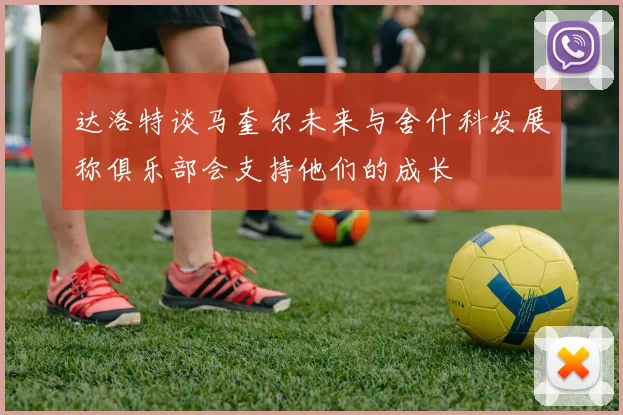 达洛特谈马奎尔未来与舍什科发展称俱乐部会支持他们的成长