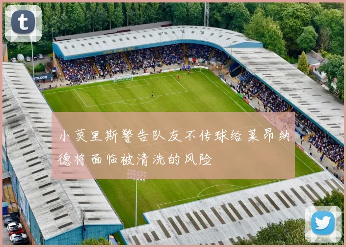 小莫里斯警告队友不传球给莱昂纳德将面临被清洗的风险