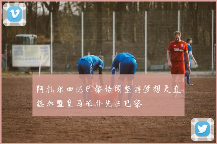 阿扎尔回忆巴黎传闻坚持梦想是直接加盟皇马而非先去巴黎