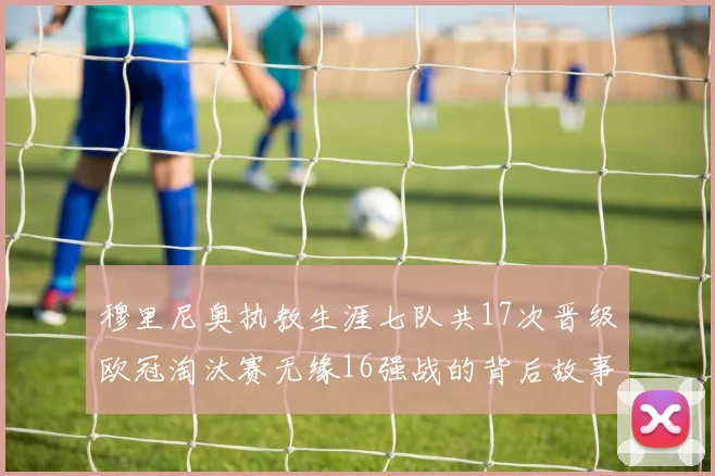 穆里尼奥执教生涯七队共17次晋级欧冠淘汰赛无缘16强战的背后故事
