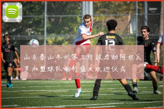 山东泰山冬训第三阶段启动阿尔瓦罗加盟球队举行盛大欢迎仪式
