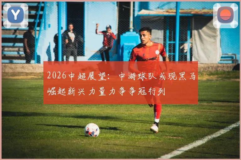2026中超展望：中游球队或现黑马崛起新兴力量力争争冠行列