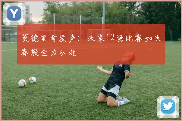 莫德里奇发声：未来12场比赛如决赛般全力以赴