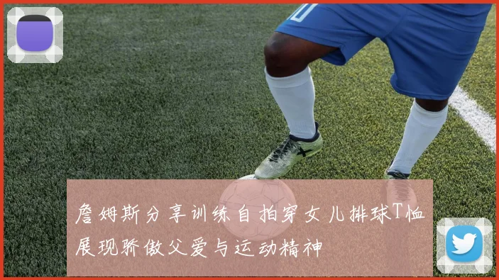 詹姆斯分享训练自拍穿女儿排球T恤展现骄傲父爱与运动精神