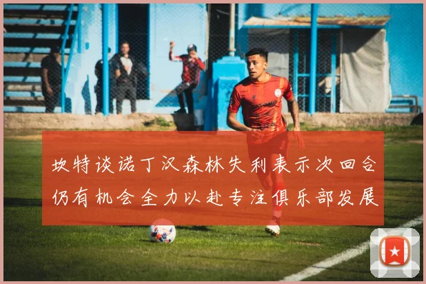 坎特谈诺丁汉森林失利表示次回合仍有机会全力以赴专注俱乐部发展