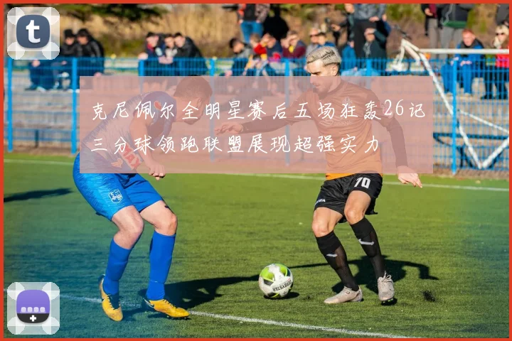 克尼佩尔全明星赛后五场狂轰26记三分球领跑联盟展现超强实力