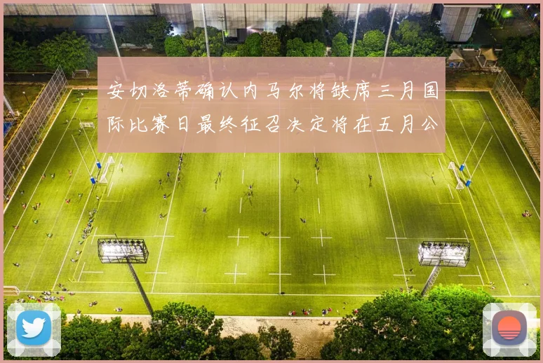 安切洛蒂确认内马尔将缺席三月国际比赛日最终征召决定将在五月公布