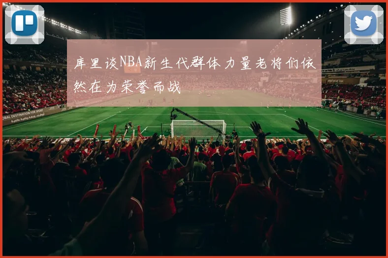 库里谈NBA新生代群体力量老将们依然在为荣誉而战