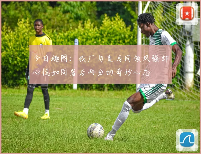 今日趣图：我厂与皇马同领风骚却心慌如同落后两分的奇妙心态