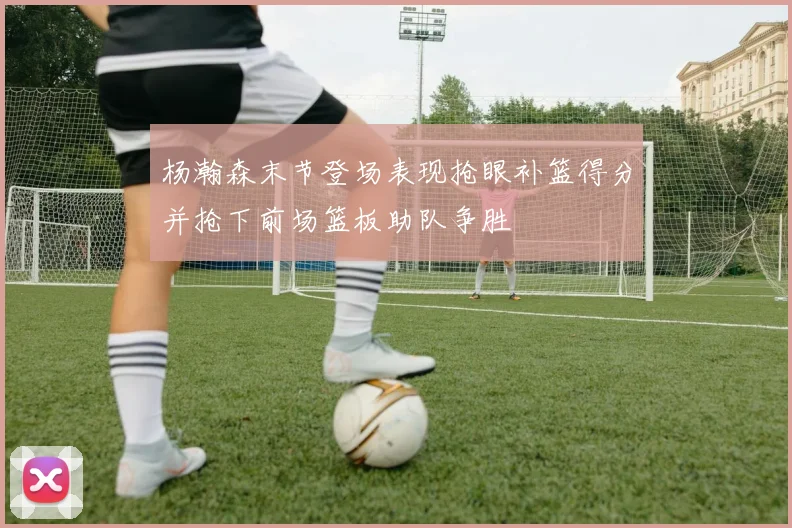 杨瀚森末节登场表现抢眼补篮得分并抢下前场篮板助队争胜