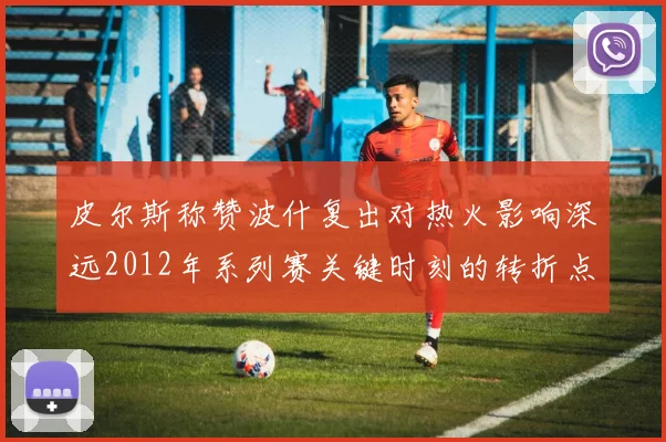 皮尔斯称赞波什复出对热火影响深远2012年系列赛关键时刻的转折点