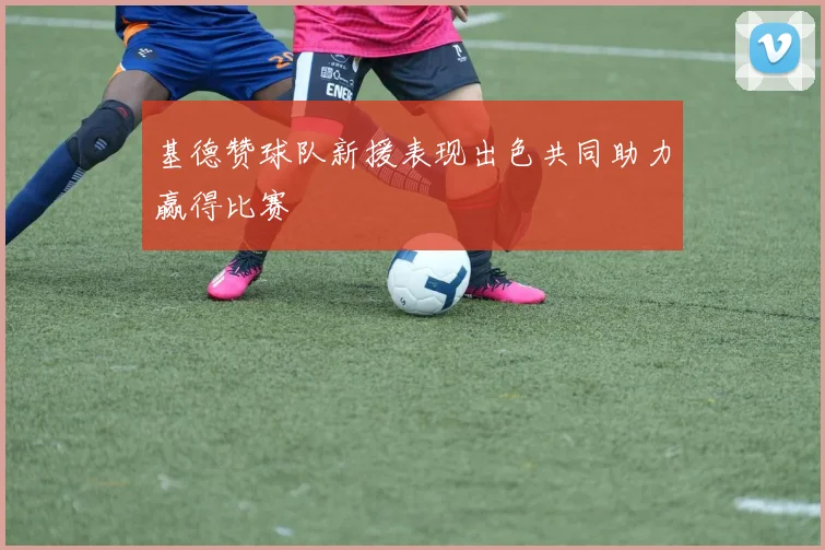 基德赞球队新援表现出色共同助力赢得比赛